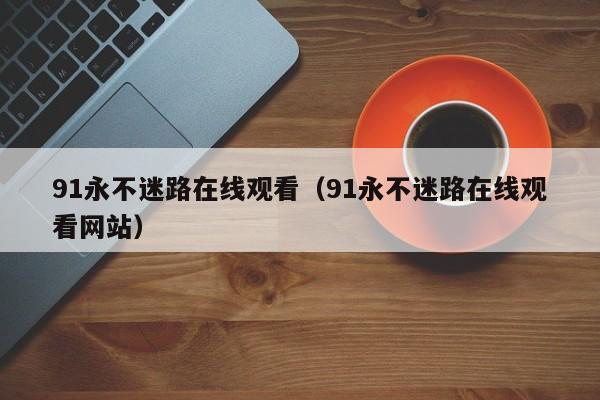 91永不迷路在线观看（91永不迷路在线观看网站）