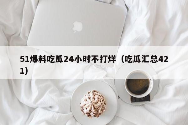 51爆料吃瓜24小时不打烊（吃瓜汇总421）