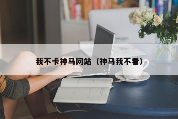 我不卡神马网站（神马我不看）