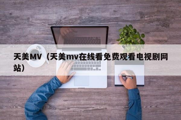 天美MV（天美mv在线看免费观看电视剧网站）