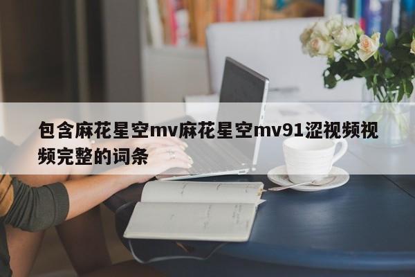 包含麻花星空mv麻花星空mv91涩视频视频完整的词条