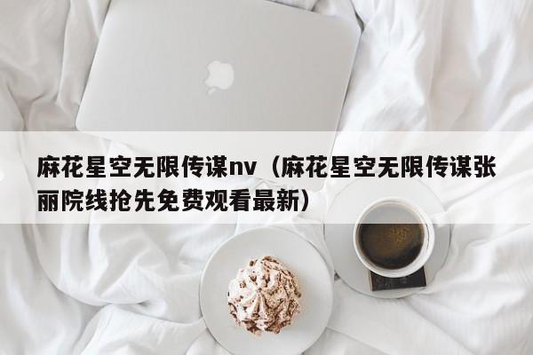 麻花星空无限传谋nv（麻花星空无限传谋张丽院线抢先免费观看最新）