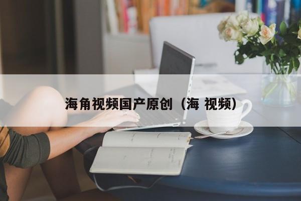 海角视频国产原创（海 视频）