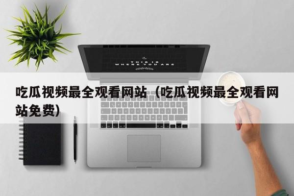 吃瓜视频最全观看网站（吃瓜视频最全观看网站免费）