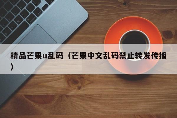 精品芒果u乱码（芒果中文乱码禁止转发传播）