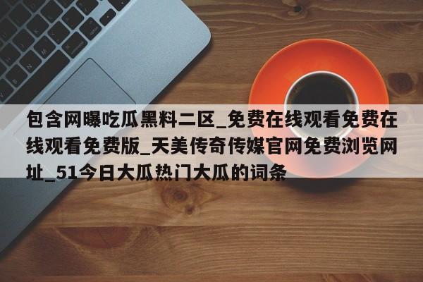 包含网曝吃瓜黑料二区_免费在线观看免费在线观看免费版_天美传奇传媒官网免费浏览网址_51今日大瓜热门大瓜的词条