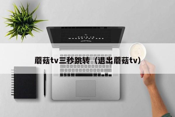 蘑菇tv三秒跳转（退出蘑菇tv）