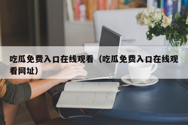 吃瓜免费入口在线观看（吃瓜免费入口在线观看网址）