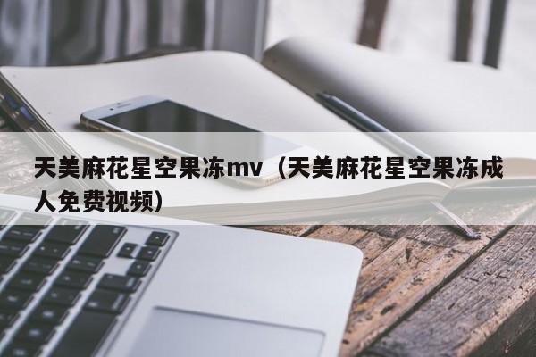天美麻花星空果冻mv（天美麻花星空果冻成人免费视频）