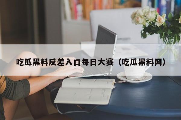 吃瓜黑料反差入口每日大赛（吃瓜黑料网）