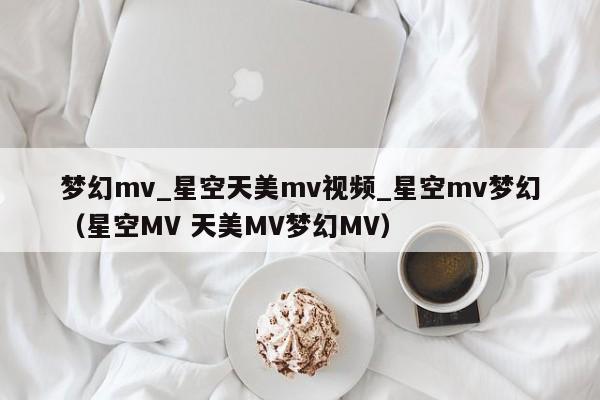 梦幻mv_星空天美mv视频_星空mv梦幻（星空MV 天美MV梦幻MV）