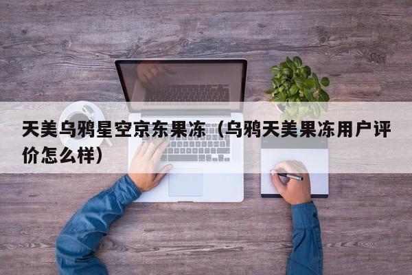 天美乌鸦星空京东果冻（乌鸦天美果冻用户评价怎么样）